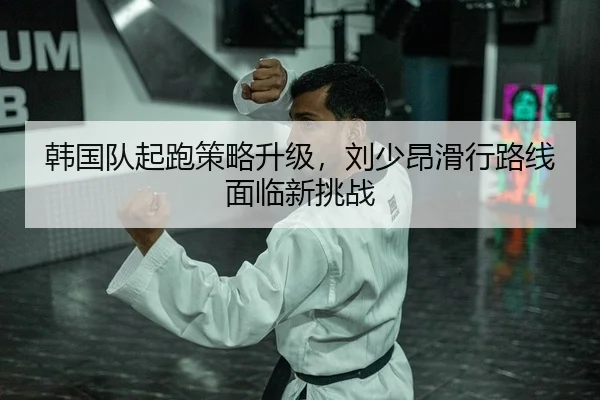 韩国队起跑策略升级，刘少昂滑行路线面临新挑战
