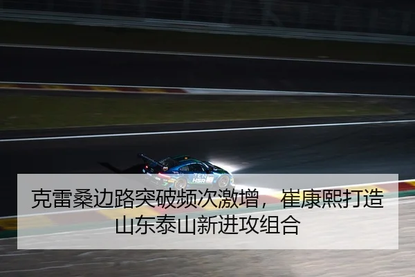 克雷桑边路突破频次激增，崔康熙打造山东泰山新进攻组合